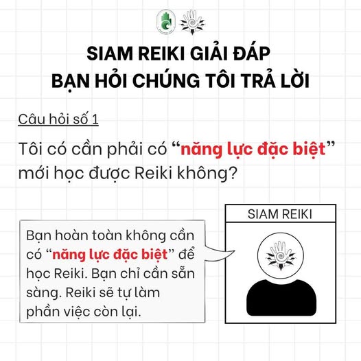 Có thể là hình ảnh về văn bản cho biết 'SIAM REIKI GIẢI ĐÁP BẠN HỎI CHÚNG TÔI TRẢ LỜI Câu hỏi Câuhoisố1 SỐ1 1 Tôi có cần phải có "năng lực đặc biệt" mới học được Reiki không? SIAM REIKI Bạn hoàn toàn không cần có "năng lực đặc biệt" để học Reiki. Bạn chỉ cần sẵn sàng. Reiki sẽ tự làm phần việc còn lại.'